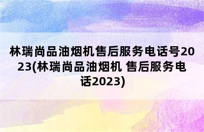 林瑞尚品油烟机售后服务电话号2023(林瑞尚品油烟机 售后服务电话2023)